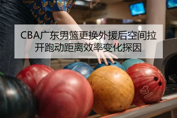 CBA广东男篮更换外援后空间拉开跑动距离效率变化探因