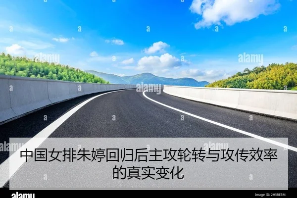 中国女排朱婷回归后主攻轮转与攻传效率的真实变化